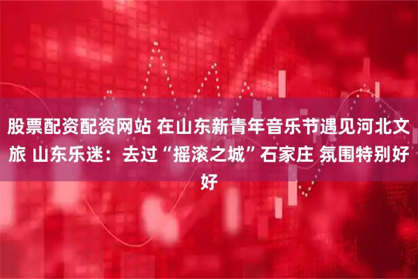 股票配资配资网站 在山东新青年音乐节遇见河北文旅 山东乐迷：去过“摇滚之城”石家庄 氛围特别好