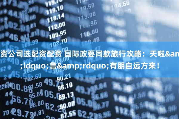配资公司选配资配资 国际政要同款旅行攻略：天啦&ldquo;鲁&rdquo;有朋自远方来！