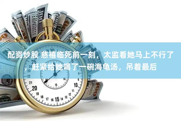 配资炒股 慈禧临死前一刻，太监看她马上不行了，赶紧给她喝了一碗海龟汤，吊着最后