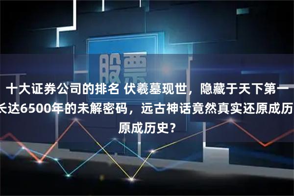 十大证券公司的排名 伏羲墓现世，隐藏于天下第一陵长达6500年的未解密码，远古神话竟然真实还原成历史？