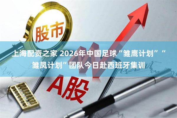 上海配资之家 2026年中国足球“雏鹰计划”“雏凤计划”团队今日赴西班牙集训