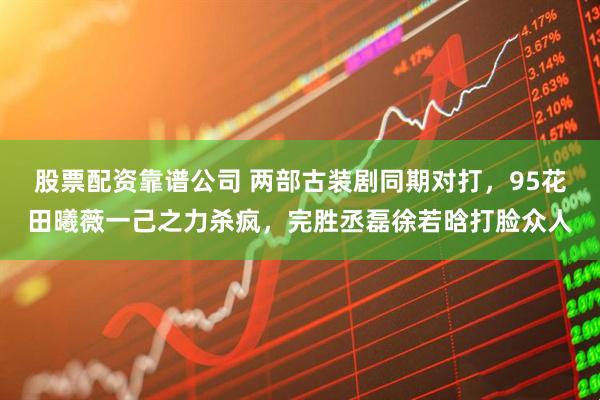 股票配资靠谱公司 两部古装剧同期对打，95花田曦薇一己之力杀疯，完胜丞磊徐若晗打脸众人