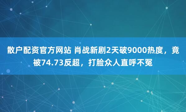 散户配资官方网站 肖战新剧2天破9000热度，竟被74.73反超，打脸众人直呼不冤